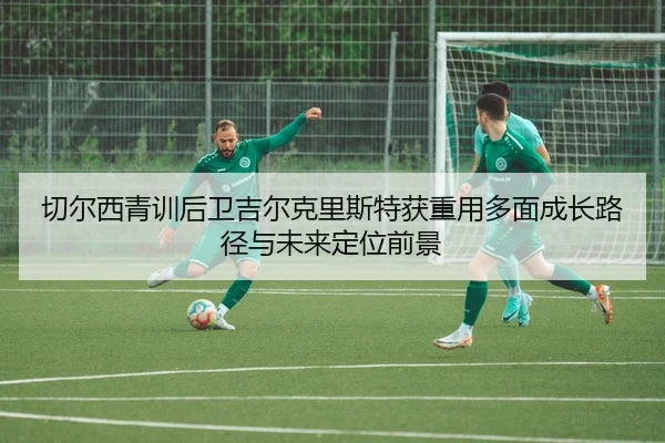 切尔西青训后卫吉尔克里斯特获重用多面成长路径与未来定位前景